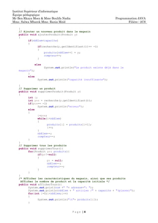 Institut Supérieur d’informatique
Équipe pédagogique
Mr Ben Rkaya Moez & Mme Boulifa Nadia
Mme. Salwa Mbarek Mme. Rania Mzid
Programmation JAVA
Filière : 2CS
P a g e | 4
}
// Ajouter un nouveau produit dans le magazin
public void ajouterProduit(Produit p)
{
if(nbElem<capacite)
{
if(recherche(p.getIdentifiant())== -1)
{
produits[nbElem++] = p;
compteur++;
}
else
System.out.println("Le produit existe déjà dans le
magazin");
}
else
System.out.println("capacité insuffisante");
}
// Supprimer un produit
public void supprimerProduit(Produit p)
{
int i;
int pos = recherche(p.getIdentifiant());
if(pos== -1)
System.out.println("erreur");
else
{
i=pos;
while(i<nbElem)
{
produits[i] = produits[i+1];
i++;
}
nbElem--;
compteur--;
}
}
// Supprimer tous les produits
public void supprimerTous(){
for(Produit pr: produits){
if(pr!=null)
{
pr = null;
nbElem--;
compteur--;
}
}
}
/* Afficher les caractéristiques du magasin, ainsi que ses produits
Afficher le nombre de produit et la capacité initiale */
public void afficherTous(){
System.out.print(nom +" "+ adresse+": ");
System.out.println(nbElem + " articles /" + capacite + "(places)");
for(int i=0;i<nbElem;i++)
{
System.out.println("t"+ produits[i]);
}
 