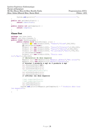 Institut Supérieur d’informatique
Équipe pédagogique
Mr Ben Rkaya Moez & Mme Boulifa Nadia
Mme. Salwa Mbarek Mme. Rania Mzid
Programmation JAVA
Filière : 2CS
P a g e | 5
System.out.println("-------------------------------------------");
}
public int getIdentifiant() {
return identifiant;
}
public static int getCompteur() {
return compteur;
}
}
Classe Test
package com.java.test;
import com.java.classes.*;
public class TestProgramme {
public static void main(String[] args) {
Produit p1= new Produit(3250, "Tomate","Sicam",200,500);
p1.setIsremise(true);
Produit p2= new Produit(3251, "Yaourt","Vitalait",0.500,100);
Produit p3= new Produit(3252, "Yaourt","Délice",0.500,200);
Produit p4= new Produit(3253, "Pc portable","dell",1700,30);
p4.setIsremise(true);
Produit p5= new Produit(3254, "Souris sans
fil","Mac",3.200,100);
// déclaration de deux magasins
Magasin mg1= new Magasin(112,"Magazin général","Ben arouss");
Magasin mg2= new Magasin(113,"Mytec","charguia");
// Ajouter 3 produits à mg1 et 2 produits à mg2
mg1.ajouterProduit(p1);
mg1.ajouterProduit(p2);
mg1.ajouterProduit(p3);
//mg1.supprimerProduit(p2);
mg1.ajouterProduit(p4);
mg2.ajouterProduit(p5);
// afficher les deux magasins
//mg1.supprimerTous();
//mg2.supprimerTous();
mg1.afficherTous();
mg2.afficherTous();
System.out.println(Magasin.getCompteur() + " Produits dans tous
les magasins");
}
}
 