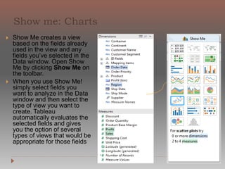 The Columns shelf creates the columns of
a table, while the Rows shelf creates the
rows of a table. You can place an
unlimited number of fields on these
shelves.
When you place a dimension on the Rows
or Columns shelf, headers for the
members of that dimension are created.
When you place a measure on the Rows or
Columns shelf, quantitative axes for that
measure are created. As you build up your
data view with more fields, additional
headers and axes are included in the table
and you get an increasingly detailed
picture of your data.
In the view shown below, the members of
the Customer Segment dimension are
displayed as column headers, while the
Profit measure is displayed as a vertical
quantitative axis.
 