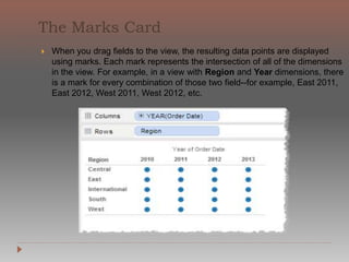 Show Me creates a view
based on the fields
already used in the view
and any fields you’ve
selected in the Data
window. Open Show Me
by clicking Show Me on
the toolbar.
When you use Show Me!
simply select fields you
want to analyze in the
Data window and then
select the type of view
you want to create.
Tableau automatically
evaluates the selected
fields and gives you the
option of several types
of views that would be
appropriate for those
fields
 