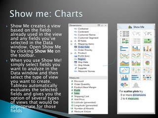  Show Me creates a view
based on the fields
already used in the view
and any fields you’ve
selected in the Data
window. Open Show Me
by clicking Show Me on
the toolbar.
 When you use Show Me!
simply select fields you
want to analyze in the
Data window and then
select the type of view
you want to create.
Tableau automatically
evaluates the selected
fields and gives you the
option of several types
of views that would be
appropriate for those
fields
 