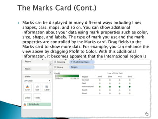  Marks can be displayed in many different ways including lines,
shapes, bars, maps, and so on. You can show additional
information about your data using mark properties such as color,
size, shape, and labels. The type of mark you use and the mark
properties are controlled by the Marks card. Drag fields to the
Marks card to show more data. For example, you can enhance the
view above by dragging Profit to Color. With this additional
information, it becomes apparent that the International region is
consistently more profitable than other regions
 