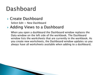  Create Dashboard
Select Edit > New Dashboard
 Adding Views to a Dashboard
When you open a dashboard the Dashboard window replaces the
Data window on the left side of the workbook. The Dashboard
window lists the worksheets that are currently in the workbook. As
you create new worksheets, the Dashboard window updates so you
always have all worksheets available when adding to a dashboard.
 