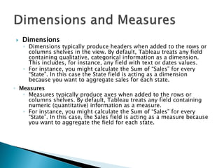  Dimensions
◦ Dimensions typically produce headers when added to the rows or
columns shelves in the view. By default, Tableau treats any field
containing qualitative, categorical information as a dimension.
This includes, for instance, any field with text or dates values.
◦ For instance, you might calculate the Sum of “Sales” for every
“State”. In this case the State field is acting as a dimension
because you want to aggregate sales for each state.
◦ Measures
◦ Measures typically produce axes when added to the rows or
columns shelves. By default, Tableau treats any field containing
numeric (quantitative) information as a measure.
◦ For instance, you might calculate the Sum of “Sales” for every
“State”. In this case, the Sales field is acting as a measure because
you want to aggregate the field for each state.
 