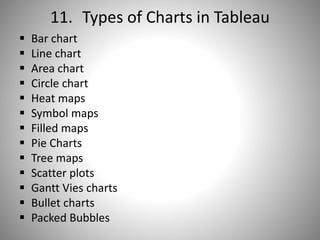 11. Types of Charts in Tableau
 Bar chart
 Line chart
 Area chart
 Circle chart
 Heat maps
 Symbol maps
 Filled maps
 Pie Charts
 Tree maps
 Scatter plots
 Gantt Vies charts
 Bullet charts
 Packed Bubbles
 