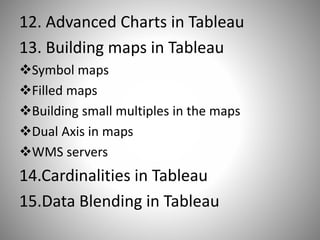 12. Advanced Charts in Tableau
13. Building maps in Tableau
Symbol maps
Filled maps
Building small multiples in the maps
Dual Axis in maps
WMS servers
14.Cardinalities in Tableau
15.Data Blending in Tableau
 
