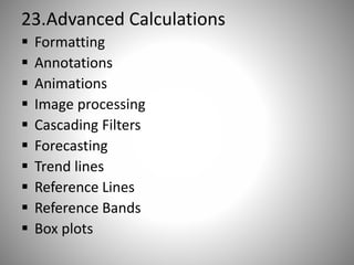 23.Advanced Calculations
 Formatting
 Annotations
 Animations
 Image processing
 Cascading Filters
 Forecasting
 Trend lines
 Reference Lines
 Reference Bands
 Box plots
 