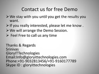 Contact us for free Demo
We stay with you until you get the results you
want.
If you really interested, please let me know .
We will arrange the Demo Session.
 Feel Free to call us any time
Thanks & Regards
Srinivas
GloryITTechnologies
Email:Info@gloryittechnologies.com
Phone:+91-9032813456/+91-9160177789
Skype ID : gloryittechnologies
 