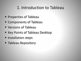 1. Introduction to Tableau
 Properties of Tableau
 Components of Tableau
 Versions of Tableau
 Key Points of Tableau Desktop
 Installation steps
 Tableau Repository
 