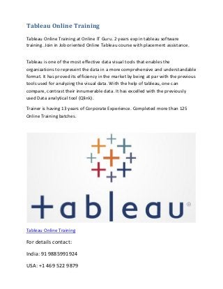 Tableau Online Training
Tableau Online Training at Online IT Guru. 2 years exp in tableau software
training. Join in Job oriented Online Tableau course with placement assistance.
Tableau is one of the most effective data visual tools that enables the
organizations to represent the data in a more comprehensive and understandable
format. It has proved its efficiency in the market by being at par with the previous
tools used for analyzing the visual data. With the help of tableau, one can
compare, contrast their innumerable data. It has excelled with the previously
used Data analytical tool (Qlink).
Trainer is having 13 years of Corporate Experience. Completed more than 125
Online Training batches.
Tableau Online Training
For details contact:
India: 91 9885991924
USA: +1 469 522 9879
 
