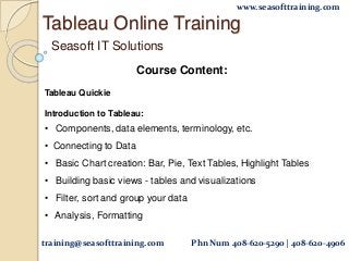 Tableau Online Training
Seasoft IT Solutions
Course Content:
Tableau Quickie
Introduction to Tableau:
• Components, data elements, terminology, etc.
• Connecting to Data
• Basic Chart creation: Bar, Pie, Text Tables, Highlight Tables
• Building basic views - tables and visualizations
• Filter, sort and group your data
• Analysis, Formatting
training@seasofttraining.com Phn Num 408-620-5290 | 408-620-4906
www.seasofttraining.com
 