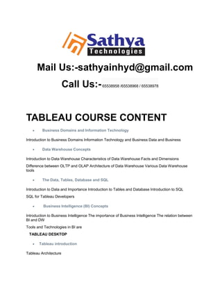 Mail Us:-sathyainhyd@gmail.com
Call Us:-65538958 /65538968 / 65538978
TABLEAU COURSE CONTENT
 Business Domains and Information Technology
Introduction to Business Domains Information Technology and Business Data and Business
 Data Warehouse Concepts
Introduction to Data Warehouse Characteristics of Data Warehouse Facts and Dimensions
Difference between OLTP and OLAP Architecture of Data Warehouse Various Data Warehouse
tools
 The Data, Tables, Database and SQL
Introduction to Data and Importance Introduction to Tables and Database Introduction to SQL
SQL for Tableau Developers
 Business Intelligence (BI) Concepts
Introduction to Business Intelligence The importance of Business Intelligence The relation between
BI and DW
Tools and Technologies in BI are
TABLEAU DESKTOP
 Tableau introduction
Tableau Architecture
 