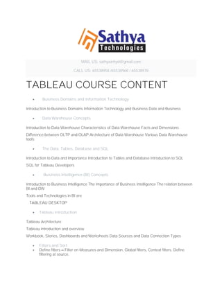 MAIL US: sathyainhyd@gmail.com
CALL US: 65538958 /65538968 / 65538978
TABLEAU COURSE CONTENT
• Business Domains and Information Technology
Introduction to Business Domains Information Technology and Business Data and Business
• Data Warehouse Concepts
Introduction to Data Warehouse Characteristics of Data Warehouse Facts and Dimensions
Difference between OLTP and OLAP Architecture of Data Warehouse Various Data Warehouse
tools
• The Data, Tables, Database and SQL
Introduction to Data and Importance Introduction to Tables and Database Introduction to SQL
SQL for Tableau Developers
• Business Intelligence (BI) Concepts
Introduction to Business Intelligence The importance of Business Intelligence The relation between
BI and DW
Tools and Technologies in BI are
TABLEAU DESKTOP
• Tableau introduction
Tableau Architecture
Tableau introduction and overview
Workbook, Stories, Dashboards and Worksheets Data Sources and Data Connection Types
• Filters and Sort
• Define filters – Filter on Measures and Dimension, Global filters, Context filters. Define
filtering at source.
 