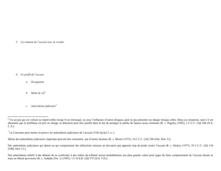 5. La relation de l’accusé avec la victime
6. Le profil de l’accusé
a. Occupation
b. Mode de vie6
c. Antécédents judiciaire7
6
Un accusé qui est violent ou imprévisible lorsqu’il est intoxiqué, ou sous l’influence d’autres drogues, peut ne pas présenter un danger lorsque sobre. Dans ces situations, sauf s’il est
démontré que le problème est pris en charge, la détention peut être justifié dans le but de protéger le public de futures actes criminels (R. v. Pugsley (1982), 2 C.C.C. (3d) 266 (N.S.
C.A.).
7
La Couronne peut mettre en preuve les antécédents judiciaires de l’accusé (518(1)(c)(i) C.cr.).
Même des antécédents judiciaires important peuvent être surmontés par d’autres facteurs (R. c. Moore (1973), 16 C.C.C. (2d) 286 (Ont. Dist. Ct).
Des antécédents judiciaires qui datent ou qui comprennent des infractions mineurs ne devraient pas apporter trop de poids contre l’accusé (R. c. Hickey (1977), 35 C.C.C. (2d) 154
(Nfld. Dist. Ct.).
Des antécédents relatifs à des défauts de se conformer à des ordres du tribunal seront probablement une plus grande valeur pour juger du futur comportement de l’accusé durant sa
mise en liberté provisoire (R. c. Ashdale (No. 1) (1992), 111 N.S.R. (2d) 375 (N.S. T.D.),
 