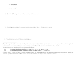 d. Milieu familiale
e. État mental8
7. La conduite de l’accusé postérieurement à la commission de l’infraction reprochée
8. Le danger que représente, pour la communauté particulièrement visée par l’affaire, la liberté provisoire de l’accusé
B. Probabilité marquée de nuire à l’administration de la justice9
8
Il peut être inapproprié de détenir un accusé à cause de son état mental ou de maladie. Cependant, si un accusé refuse de prendre en charge son problème psychiatrique qui met la
protection du public en jeu, la détention peut être la seule alternative (R. c. Rondeau quand le juge Proulx traite du passé psychiatrique de l’accusé).
9
Il y a principalement deux façons d’interférer avec l’administration de la justice :
(a) En détruisant ou en falsifiant des preuves (R. v. O’neil (1973), 11 C.C.C. (2d) 240 (N.B. Q.B.); ou
(b) En intimidant ou en dissuadant des témoins de témoigner (R. v. Black (1969) 1 C.C.C. 82 (B.C. S.C.).
Si ces deux dernier as de figures sont sérieux à toutes les étapes de la procédure, une attention particulière doit être apportée lorsque l’enquête est toujours en cours. En effet, dans
certains cas, il peut être justifié de mettre en liberté seulement après l’enquête préliminaire, une fois que la preuve des témoins est préservée.
 