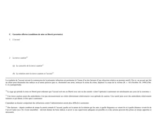 C. Garanties offertes (conditions de mise en liberté provisoire)
1. L’accusé
2. La tierce caution10
(a) Le caractère de la tierce caution11
(b) La relation entre la tierce-caution et l’accusé12
La conduite de l’accusé suivant la commission de la présumée infraction est pertinente (à l’instar d’un des facteurs d’une objection relative au premier motif). Par ex. un accusé qui fait
un effort pour dissimuler des indices ou d’autres preuves (par ex. dissimuler une arme, nettoyer la scène du crime, déplacer le corps de la victime (R. v. Ali (Ocotber 30, 1996) (Ont.
C.A.) [unreported]).
10
Le juge qui préside la mise en liberté peut ordonner que l’accusé soit mis en liberté avec une ou des suretés « dont l’aptitude à cautionner est satisfaisante aux yeux de la couronne ».
11
Une tierce caution ayant des antécédents n’est pas nécessairement un critère déterminant relativement à son aptitude de caution. Une sureté peut avoir des antécédents relativement
mineurs et qui datent, et être apte à cautionner.
Cependant un dossier comportant des infractions contre l’administration seront plus difficile à surmonter.
12
Des facteurs – depuis combien de temps la sureté connaît-il l’accusé; quelle est la nature de la relation qui les unis; à quelle fréquence se voient-ils et à quelle distance vivent-ils de
l’un et l’autre (ou s’ils vivent ensemble) – devront donner de bons indices à savoir si une supervision adéquate est possible et si des actions peuvent être prises en temps opportun si
nécessaire.
 
