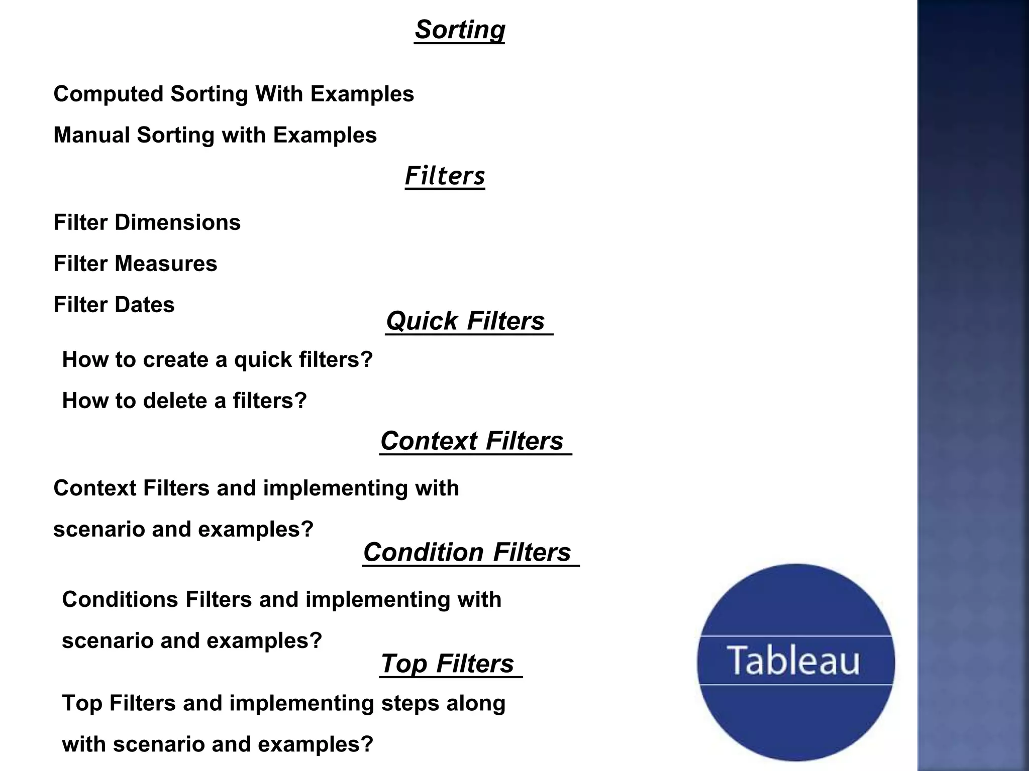 Sorting
Computed Sorting With Examples
Manual Sorting with Examples
Filters
Filter Dimensions
Filter Measures
Filter Dates
Quick Filters
How to create a quick filters?
How to delete a filters?
Context Filters
Context Filters and implementing with
scenario and examples?
Condition Filters
Conditions Filters and implementing with
scenario and examples?
Top Filters
Top Filters and implementing steps along
with scenario and examples?
 
