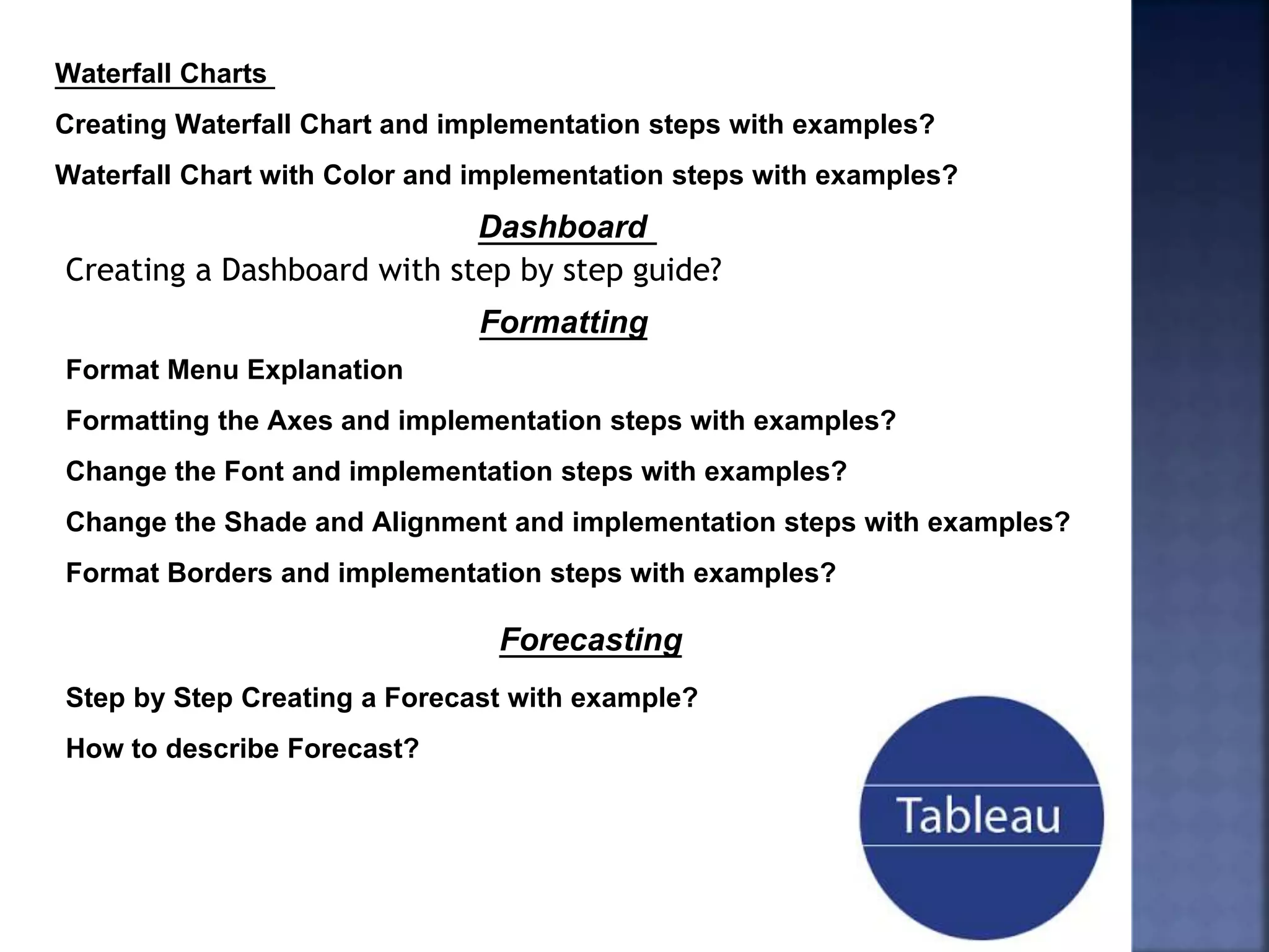 Waterfall Charts
Creating Waterfall Chart and implementation steps with examples?
Waterfall Chart with Color and implementation steps with examples?
Dashboard
Creating a Dashboard with step by step guide?
Format Menu Explanation
Formatting the Axes and implementation steps with examples?
Change the Font and implementation steps with examples?
Change the Shade and Alignment and implementation steps with examples?
Format Borders and implementation steps with examples?
Formatting
Step by Step Creating a Forecast with example?
How to describe Forecast?
Forecasting
 