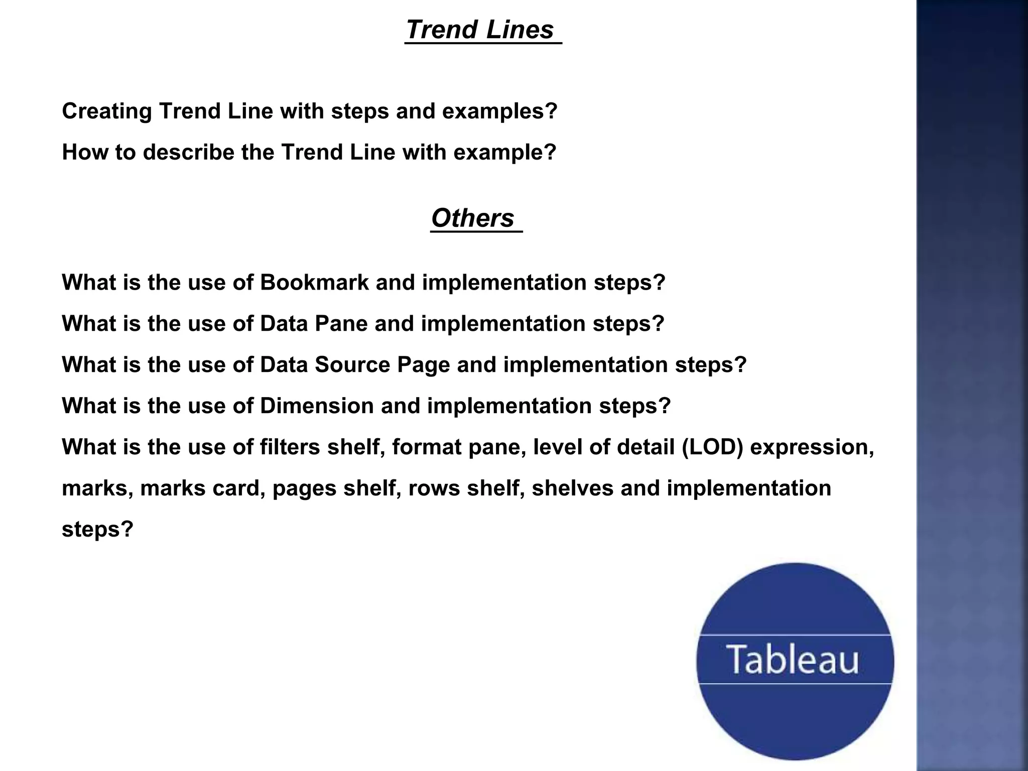 Trend Lines
Creating Trend Line with steps and examples?
How to describe the Trend Line with example?
Others
What is the use of Bookmark and implementation steps?
What is the use of Data Pane and implementation steps?
What is the use of Data Source Page and implementation steps?
What is the use of Dimension and implementation steps?
What is the use of filters shelf, format pane, level of detail (LOD) expression,
marks, marks card, pages shelf, rows shelf, shelves and implementation
steps?
 