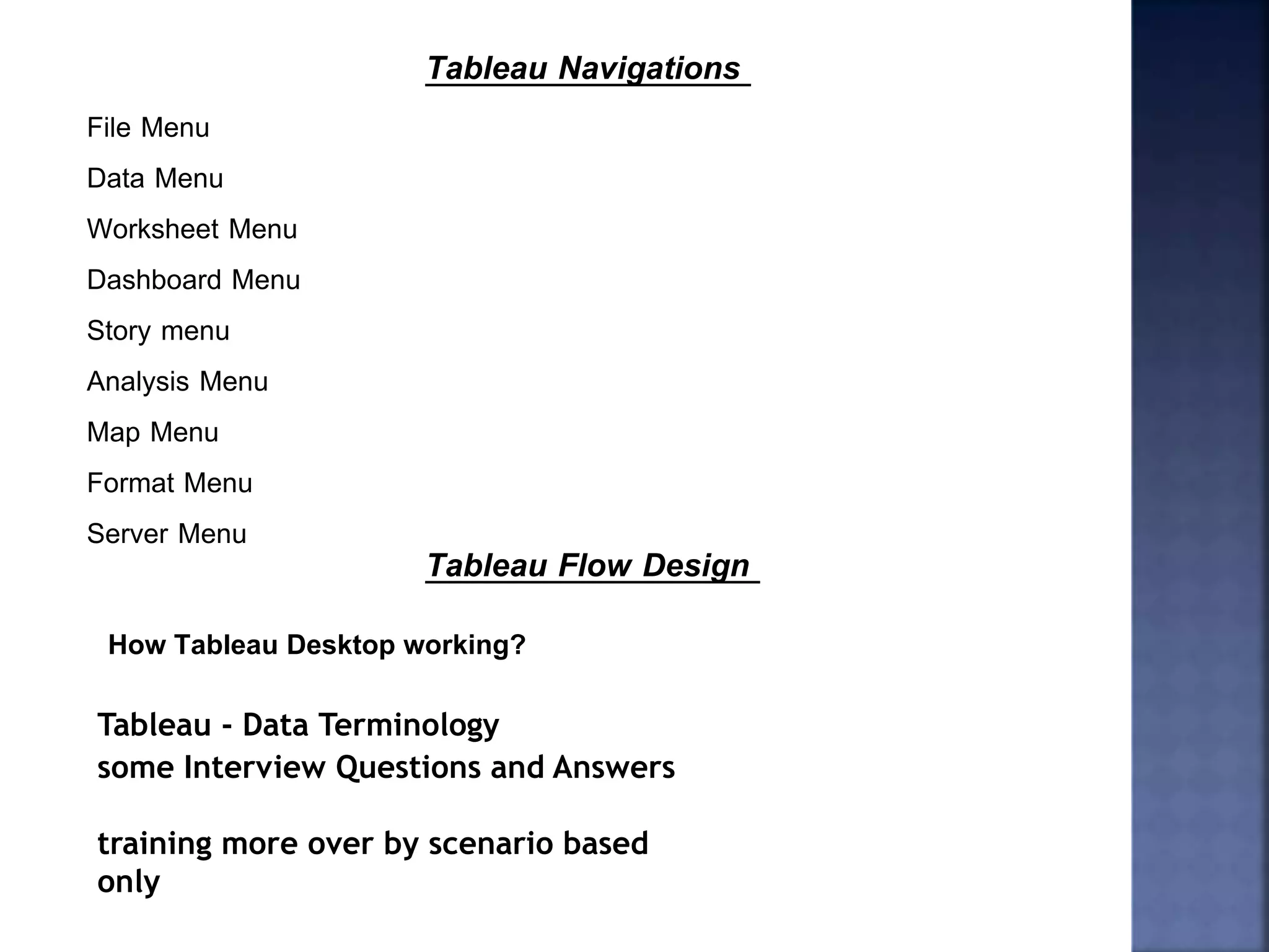 Tableau Navigations
File Menu
Data Menu
Worksheet Menu
Dashboard Menu
Story menu
Analysis Menu
Map Menu
Format Menu
Server Menu
Tableau Flow Design
How Tableau Desktop working?
Tableau - Data Terminology
some Interview Questions and Answers
training more over by scenario based
only
 