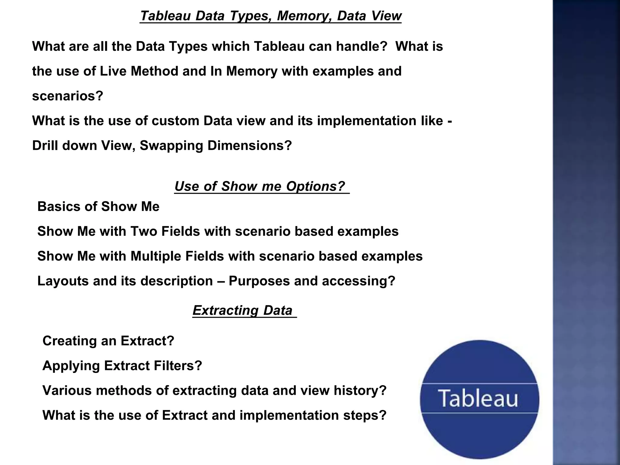 Tableau Data Types, Memory, Data View
What are all the Data Types which Tableau can handle? What is
the use of Live Method and In Memory with examples and
scenarios?
What is the use of custom Data view and its implementation like -
Drill down View, Swapping Dimensions?
Use of Show me Options?
Basics of Show Me
Show Me with Two Fields with scenario based examples
Show Me with Multiple Fields with scenario based examples
Layouts and its description – Purposes and accessing?
Extracting Data
Creating an Extract?
Applying Extract Filters?
Various methods of extracting data and view history?
What is the use of Extract and implementation steps?
 