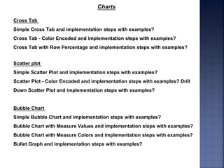 Cross Tab
Simple Cross Tab and implementation steps with examples?
Cross Tab - Color Encoded and implementation steps with examples?
Cross Tab with Row Percentage and implementation steps with examples?
Scatter plot
Simple Scatter Plot and implementation steps with examples?
Scatter Plot - Color Encoded and implementation steps with examples? Drill
Down Scatter Plot and implementation steps with examples?
Charts
Bubble Chart
Simple Bubble Chart and implementation steps with examples?
Bubble Chart with Measure Values and implementation steps with examples?
Bubble Chart with Measure Colors and implementation steps with examples?
Bullet Graph and implementation steps with examples?
 