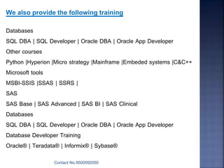 Contact No.9500092050
We also provide the following training
Databases
SQL DBA | SQL Developer | Oracle DBA | Oracle App Developer
Other courses
Python |Hyperion |Micro strategy |Mainframe |Embeded systems |C&C++
Microsoft tools
MSBI-SSIS |SSAS | SSRS |
SAS
SAS Base | SAS Advanced | SAS BI | SAS Clinical
Databases
SQL DBA | SQL Developer | Oracle DBA | Oracle App Developer
Database Developer Training
Oracle® | Teradata® | Informix® | Sybase®
 