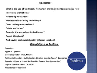 Worksheet
What is the use of workbook, worksheet and implementation steps? How
to create a worksheet ?
Renaming worksheet?
Preview before saving to memory?
Color coding to worksheet?
Delete worksheet?
Re-order the worksheet in dashboard?
Paged Workbook?
And saving each worksheet in different location?
Calculations in Tableau
Operators
Types of Operator?
General Operator – Plus, Minus?
Arithmetic Operator – Multiplication, Division, Modulo, Power? Comparison
Operator – Equal to (=,==), Not Equal to, Greater than, Lesser than?
Logical Operator – AND, OR, NOT?
Precedence of Operator?
 