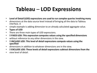 Tableau ─ LOD Expressions
• Level of Detail (LOD) expressions are used to run complex queries involving many
• dimensions at the data source level instead of bringing all the data to Tableau
interface. A
• simple example is adding dimension to an already calculated aggregate value.
• Types of LOD
• There are three main types of LOD expressions.
• FIXED LOD: This expression computes values using the specified dimensions
• without reference to any other dimensions in the view.
• INCLUDE LOD: This level of detail expressions compute values using the
specified
• dimensions in addition to whatever dimensions are in the view.
• EXCLUDE LOD: These levels of detail expressions subtract dimensions from the
• view level of detail.
 