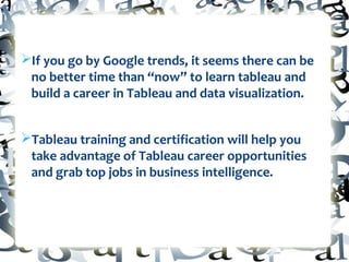 ØIf you go by Google trends, it seems there can be
no better time than “now” to learn tableau and
build a career in Tableau and data visualization.
ØTableau training and certification will help you
take advantage of Tableau career opportunities
and grab top jobs in business intelligence.
 