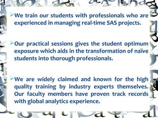 ØWe train our students with professionals who are
experienced in managing real-time SAS projects.
ØOur practical sessions gives the student optimum
exposure which aids in the transformation of naïve
students into thorough professionals.
ØWe are widely claimed and known for the high
quality training by industry experts themselves.
Our faculty members have proven track records
with global analytics experience.
 