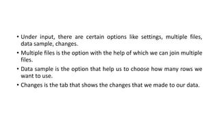 • Under input, there are certain options like settings, multiple files,
data sample, changes.
• Multiple files is the option with the help of which we can join multiple
files.
• Data sample is the option that help us to choose how many rows we
want to use.
• Changes is the tab that shows the changes that we made to our data.
 