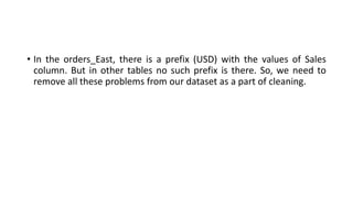 • In the orders_East, there is a prefix (USD) with the values of Sales
column. But in other tables no such prefix is there. So, we need to
remove all these problems from our dataset as a part of cleaning.
 