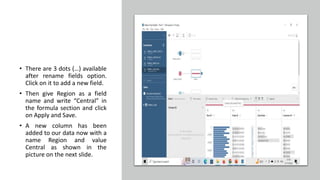 • There are 3 dots (…) available
after rename fields option.
Click on it to add a new field.
• Then give Region as a field
name and write “Central” in
the formula section and click
on Apply and Save.
• A new column has been
added to our data now with a
name Region and value
Central as shown in the
picture on the next slide.
 