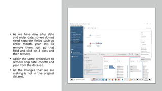 • As we have now ship date
and order date, so we do not
need separate fields such as
order month, year etc. To
remove them, just go that
field and click on 3 dots and
then remove.
• Apply the same procedure to
remove ship date, month and
year from the dataset.
• All the changes that we are
making is not in the original
dataset.
 