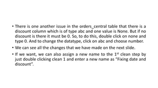 • There is one another issue in the orders_central table that there is a
discount column which is of type abc and one value is None. But if no
discount is there it must be 0. So, to do this, double click on none and
type 0. And to change the datatype, click on abc and choose number.
• We can see all the changes that we have made on the next slide.
• If we want, we can also assign a new name to the 1st clean step by
just double clicking clean 1 and enter a new name as “Fixing date and
discount”.
 