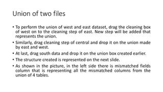 Union of two files
• To perform the union of west and east dataset, drag the cleaning box
of west on to the cleaning step of east. New step will be added that
represents the union.
• Similarly, drag cleaning step of central and drop it on the union made
by east and west.
• At last, drag south data and drop it on the union box created earlier.
• The structure created is represented on the next slide.
• As shown in the picture, in the left side there is mismatched fields
column that is representing all the mismatched columns from the
union of 4 tables.
 