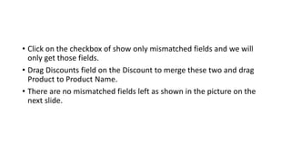 • Click on the checkbox of show only mismatched fields and we will
only get those fields.
• Drag Discounts field on the Discount to merge these two and drag
Product to Product Name.
• There are no mismatched fields left as shown in the picture on the
next slide.
 
