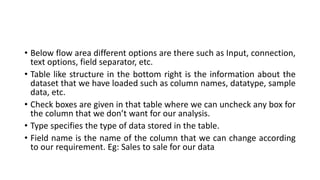 • Below flow area different options are there such as Input, connection,
text options, field separator, etc.
• Table like structure in the bottom right is the information about the
dataset that we have loaded such as column names, datatype, sample
data, etc.
• Check boxes are given in that table where we can uncheck any box for
the column that we don’t want for our analysis.
• Type specifies the type of data stored in the table.
• Field name is the name of the column that we can change according
to our requirement. Eg: Sales to sale for our data
 