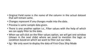 • Original Field name is the name of the column in the actual dataset
that will remain same.
• Changes represent if any changes made into the data.
• Preview is some sample data given.
• There is one another option i.e., Filter values with the help of which
we can apply filter to the data.
• When we will click on the filter values option, we will get one window
(shown in the next slide) where we need to mention the logic or
condition based on which we want to filter out our data.
• Eg:- We only want to display the data of First-Class Ship Mode
 