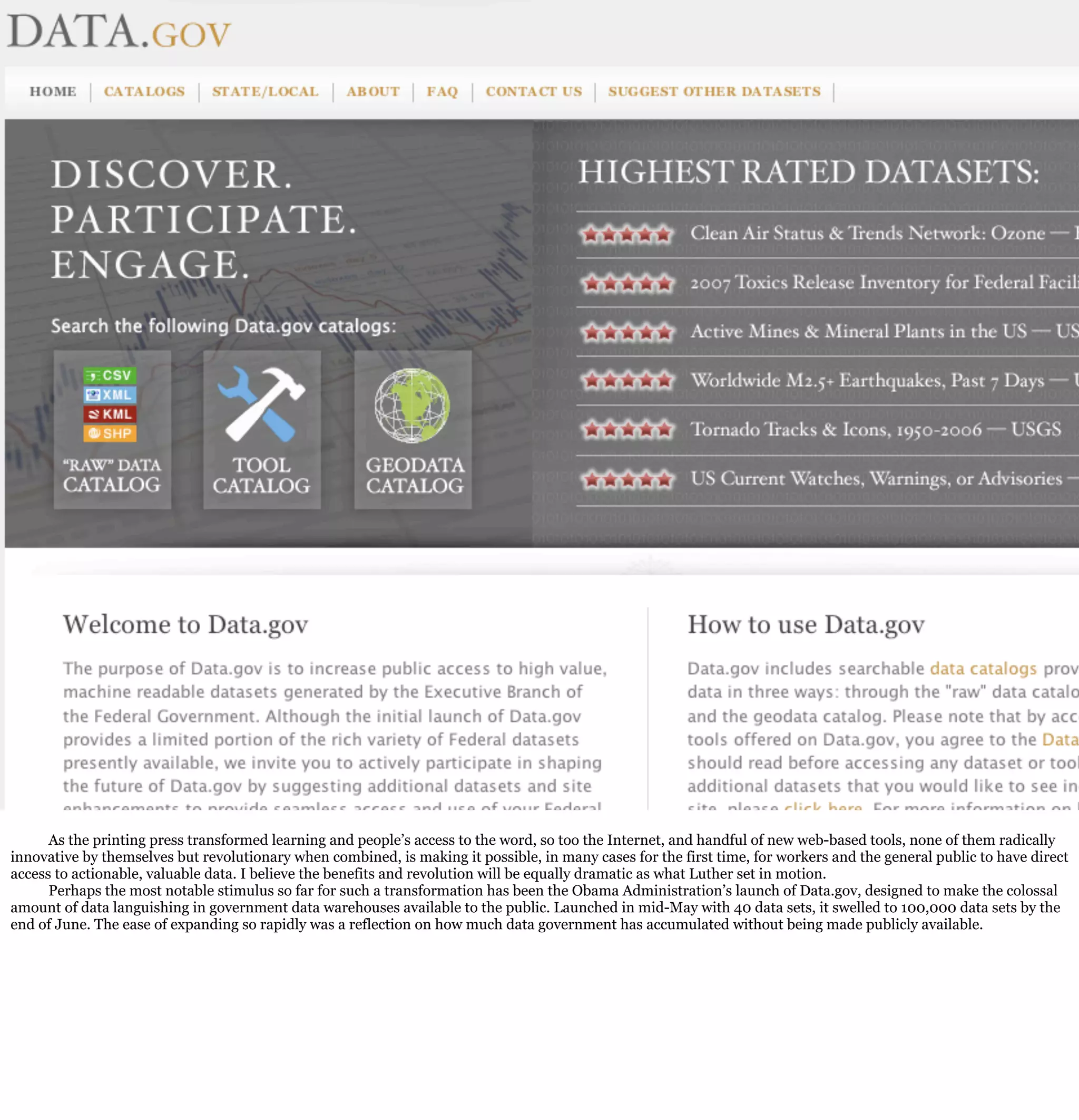 As the printing press transformed learning and people’s access to the word, so too the Internet, and handful of new web-based tools, none of them radically
innovative by themselves but revolutionary when combined, is making it possible, in many cases for the first time, for workers and the general public to have direct
access to actionable, valuable data. I believe the benefits and revolution will be equally dramatic as what Luther set in motion.
      Perhaps the most notable stimulus so far for such a transformation has been the Obama Administration’s launch of Data.gov, designed to make the colossal
amount of data languishing in government data warehouses available to the public. Launched in mid-May with 40 data sets, it swelled to 100,000 data sets by the
end of June. The ease of expanding so rapidly was a reflection on how much data government has accumulated without being made publicly available.
 