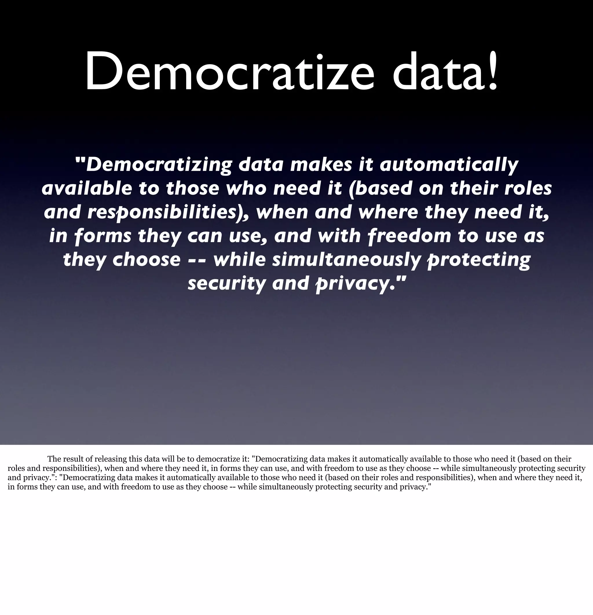 Democratize data!
             "Democratizing data makes it automatically
         available to those who need it (based on their roles
         and responsibilities), when and where they need it,
          in forms they can use, and with freedom to use as
            they choose -- while simultaneously protecting
                        security and privacy."




           The result of releasing this data will be to democratize it: "Democratizing data makes it automatically available to those who need it (based on their
roles and responsibilities), when and where they need it, in forms they can use, and with freedom to use as they choose -- while simultaneously protecting security
and privacy.": "Democratizing data makes it automatically available to those who need it (based on their roles and responsibilities), when and where they need it,
in forms they can use, and with freedom to use as they choose -- while simultaneously protecting security and privacy."
 