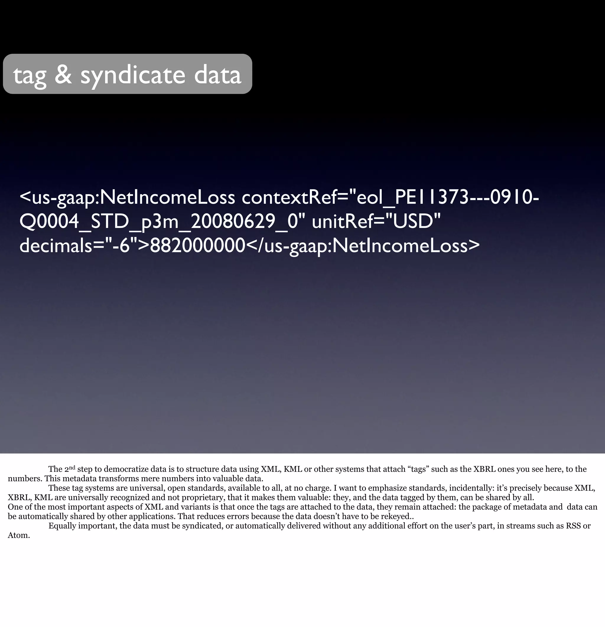 tag & syndicate data



   <us-gaap:NetIncomeLoss contextRef="eol_PE11373---0910-
   Q0004_STD_p3m_20080629_0" unitRef="USD"
   decimals="-6">882000000</us-gaap:NetIncomeLoss>




           The 2nd step to democratize data is to structure data using XML, KML or other systems that attach “tags” such as the XBRL ones you see here, to the
numbers. This metadata transforms mere numbers into valuable data.
           These tag systems are universal, open standards, available to all, at no charge. I want to emphasize standards, incidentally: it’s precisely because XML,
XBRL, KML are universally recognized and not proprietary, that it makes them valuable: they, and the data tagged by them, can be shared by all.
One of the most important aspects of XML and variants is that once the tags are attached to the data, they remain attached: the package of metadata and data can
be automatically shared by other applications. That reduces errors because the data doesn’t have to be rekeyed..
           Equally important, the data must be syndicated, or automatically delivered without any additional effort on the user’s part, in streams such as RSS or
Atom.
 