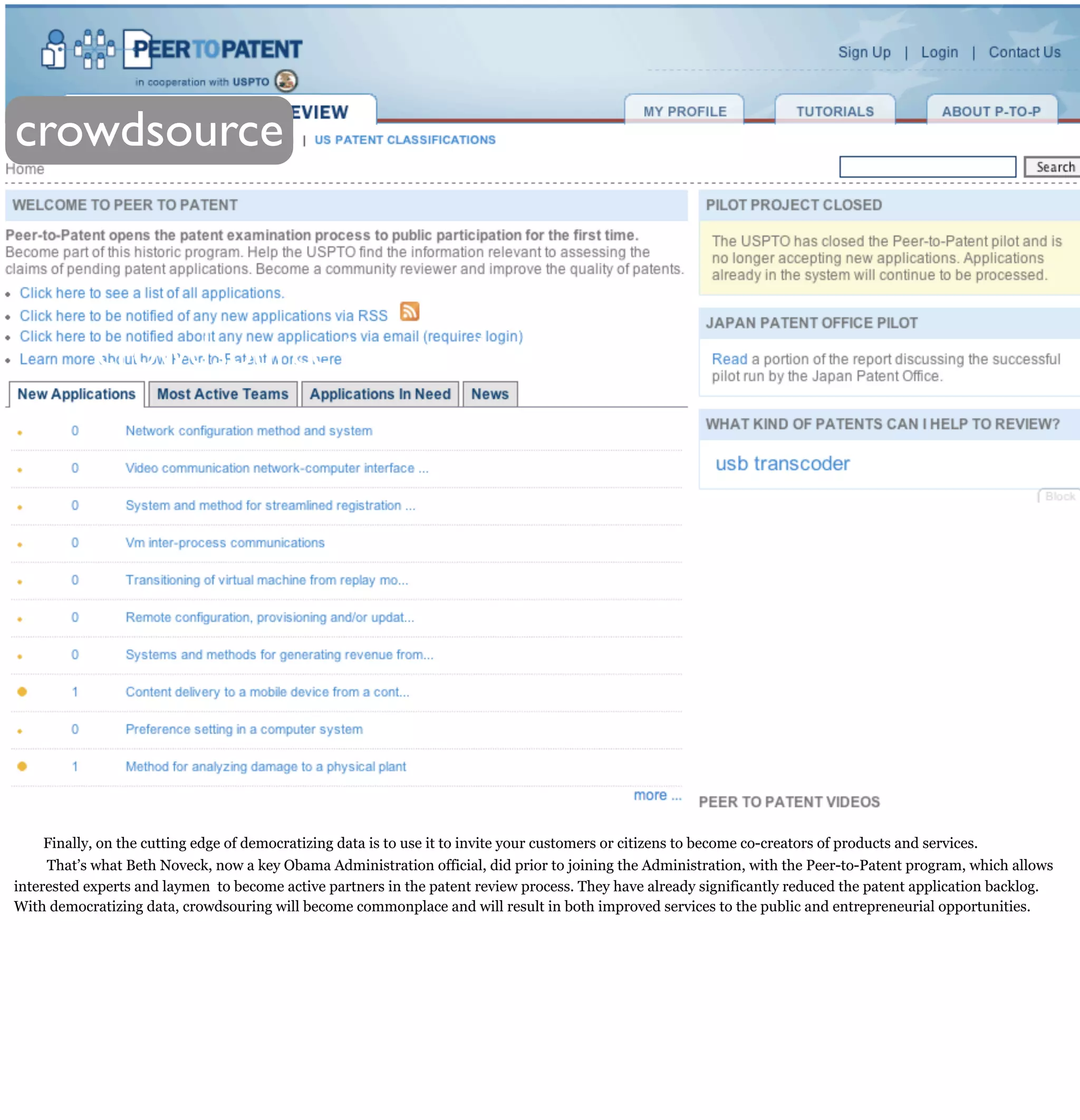 crowdsource



            crowdsource innovation




     Finally, on the cutting edge of democratizing data is to use it to invite your customers or citizens to become co-creators of products and services.
     That’s what Beth Noveck, now a key Obama Administration official, did prior to joining the Administration, with the Peer-to-Patent program, which allows
interested experts and laymen to become active partners in the patent review process. They have already significantly reduced the patent application backlog.
With democratizing data, crowdsouring will become commonplace and will result in both improved services to the public and entrepreneurial opportunities.
 