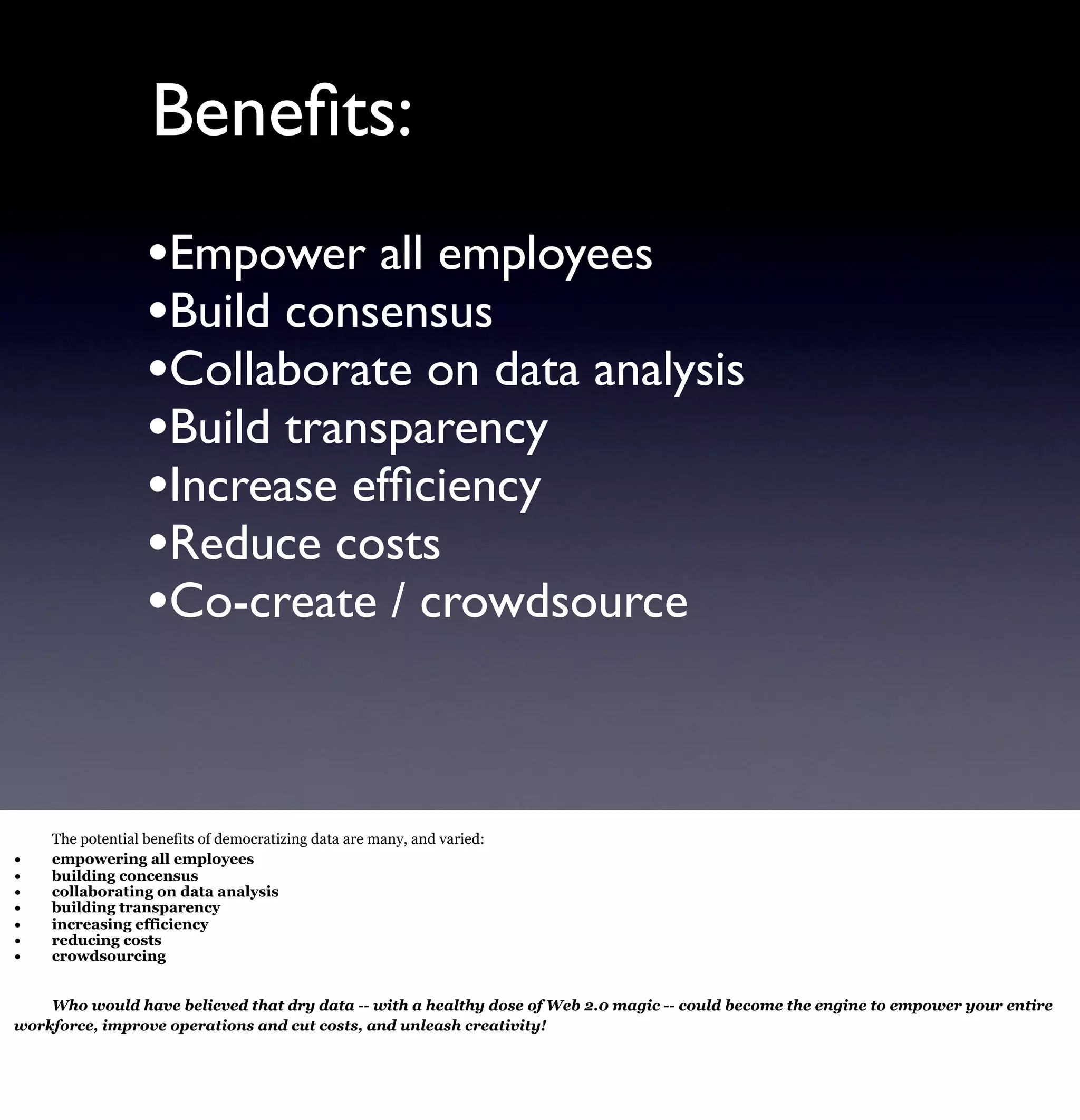 Beneﬁts:
                  •Empower all employees
                  •Build consensus
                  •Collaborate on data analysis
                  •Build transparency
                  •Increase efﬁciency
                  •Reduce costs
                  •Co-create / crowdsource


    The potential benefits of democratizing data are many, and varied:
•   empowering all employees
•   building concensus
•   collaborating on data analysis
•   building transparency
•   increasing efficiency
•   reducing costs
•   crowdsourcing


    Who would have believed that dry data -- with a healthy dose of Web 2.0 magic -- could become the engine to empower your entire
workforce, improve operations and cut costs, and unleash creativity!
 