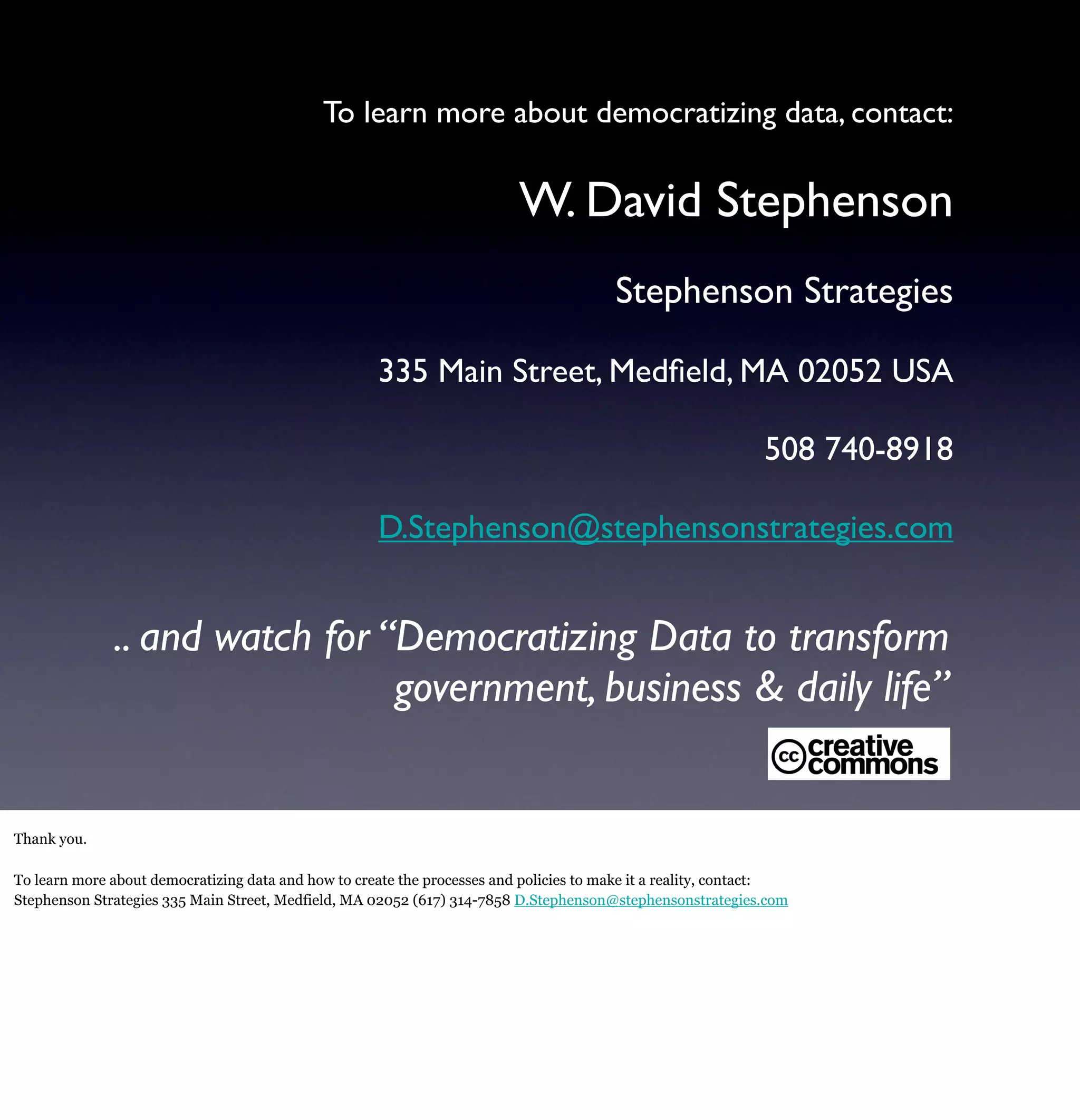 To learn more about democratizing data, contact:

                                                                          W. David Stephenson
                                                                                        Stephenson Strategies

                                                     335 Main Street, Medﬁeld, MA 02052 USA

                                                                                                              508 740-8918

                                                     D.Stephenson@stephensonstrategies.com


              .. and watch for “Democratizing Data to transform
                                government, business & daily life”


Thank you.

To learn more about democratizing data and how to create the processes and policies to make it a reality, contact:
Stephenson Strategies 335 Main Street, Medfield, MA 02052 (617) 314-7858 D.Stephenson@stephensonstrategies.com
 