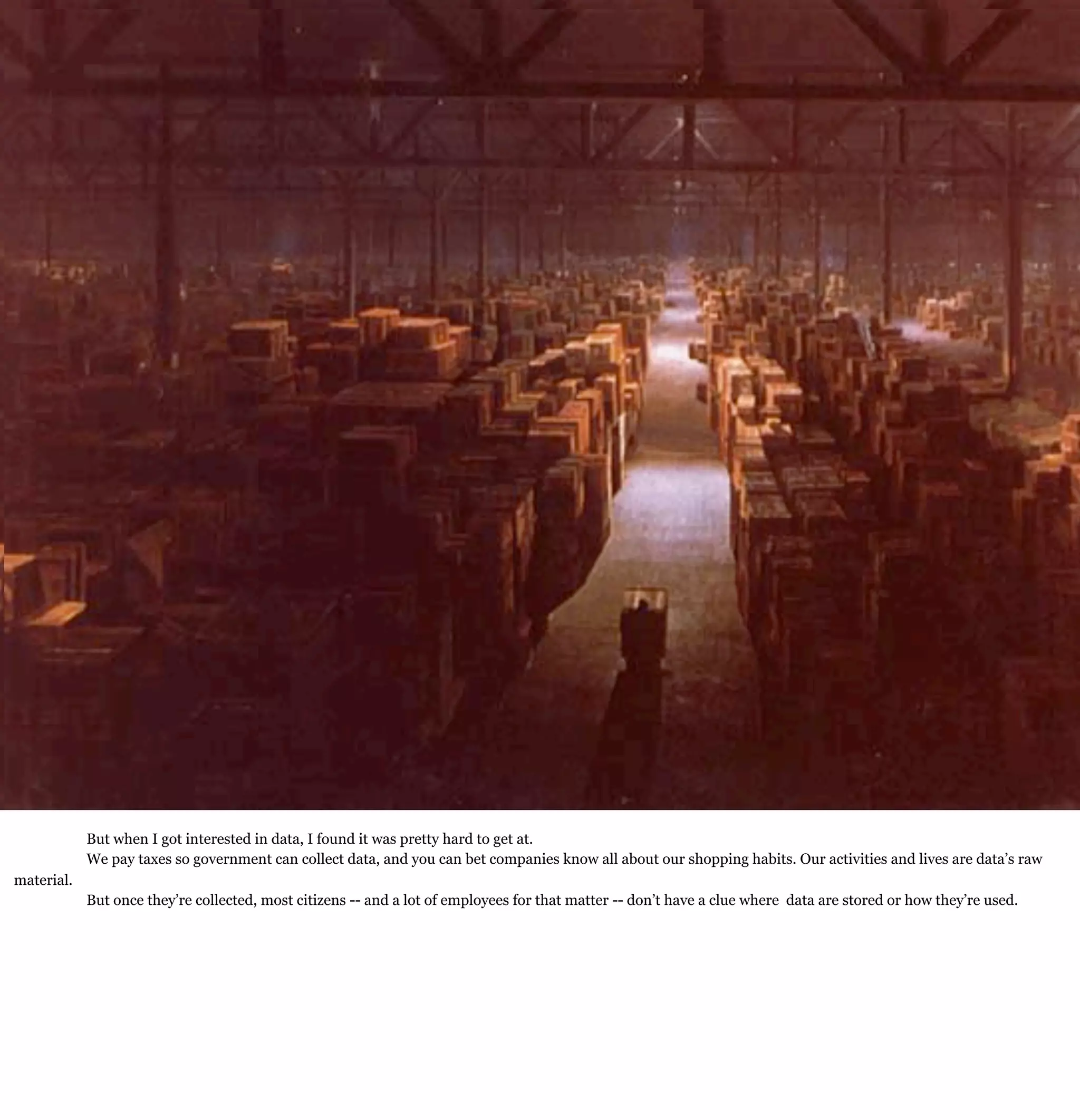 Democratizing Data:
  How free access will transform our lives

  Ignite Boston
  Feb. 12, 2009

  W. David Stephenson
  Stephenson Strategies




            But when I got interested in data, I found it was pretty hard to get at.
            We pay taxes so government can collect data, and you can bet companies know all about our shopping habits. Our activities and lives are data’s raw
material.
            But once they’re collected, most citizens -- and a lot of employees for that matter -- don’t have a clue where data are stored or how they’re used.
 