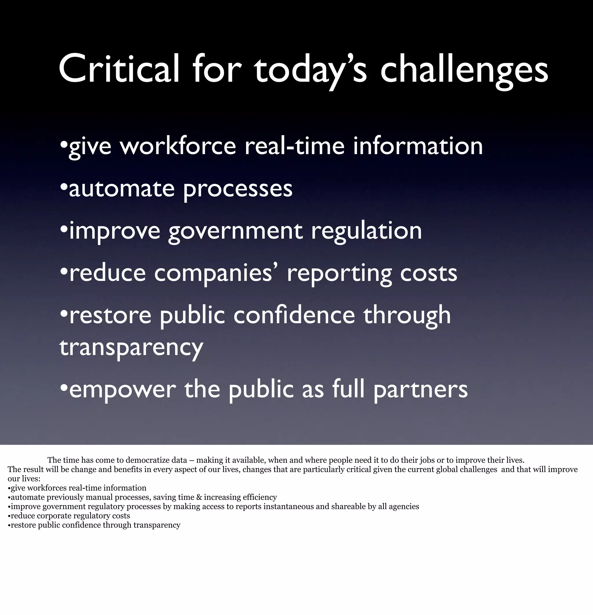 Critical for today’s challenges
              •give workforce real-time information
              •automate processes
              •improve government regulation
              •reduce companies’ reporting costs
              •restore public conﬁdence through
              transparency
              •empower the public as full partners

           The time has come to democratize data – making it available, when and where people need it to do their jobs or to improve their lives.
The result will be change and benefits in every aspect of our lives, changes that are particularly critical given the current global challenges and that will improve
our lives:
•give workforces real-time information
•automate previously manual processes, saving time & increasing efficiency
•improve government regulatory processes by making access to reports instantaneous and shareable by all agencies
•reduce corporate regulatory costs
•restore public confidence through transparency
 