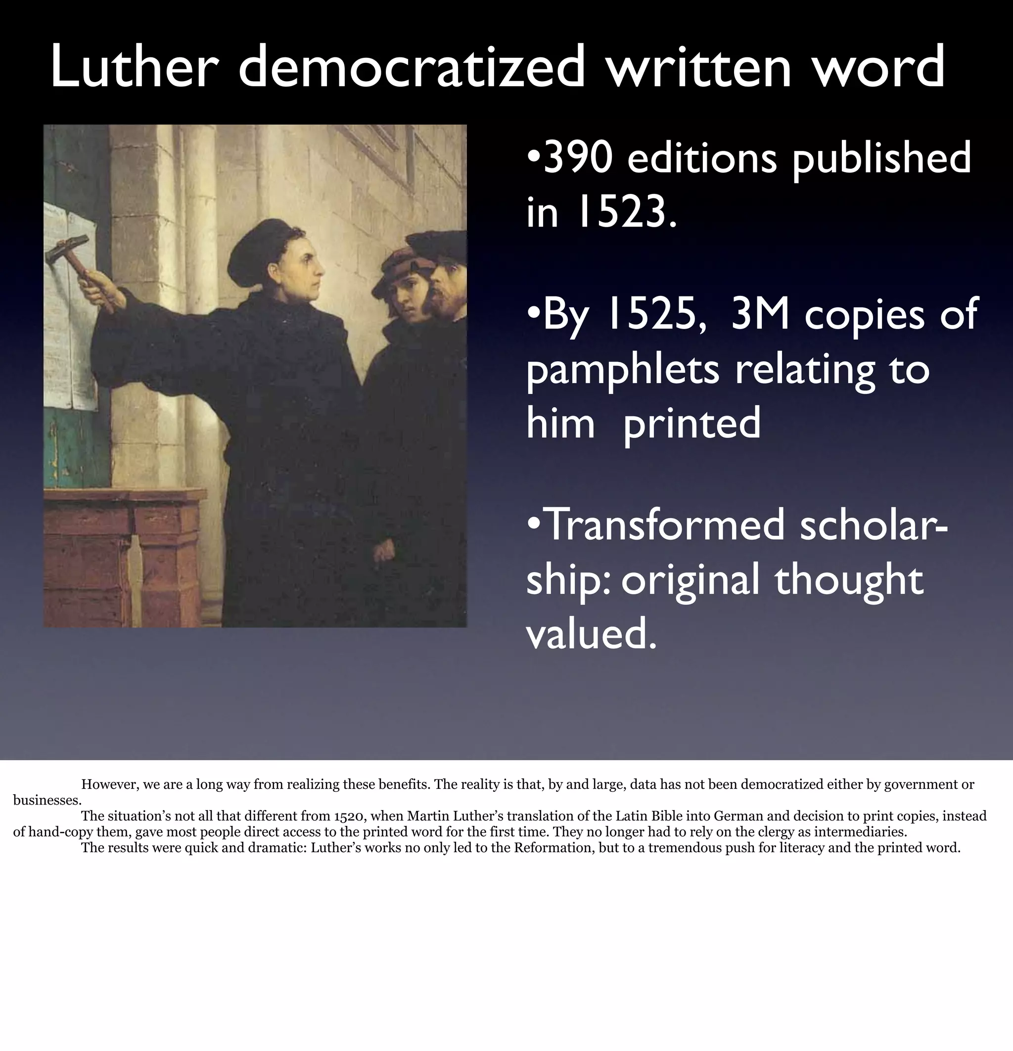 Luther democratized written word
                                                                                     •390 editions published
                                                                                     in 1523.

                                                                                     •By 1525, 3M copies of
                                                                                     pamphlets relating to
                                                                                     him printed

                                                                                     •Transformed scholar-
                                                                                     ship: original thought
                                                                                     valued.

           However, we are a long way from realizing these benefits. The reality is that, by and large, data has not been democratized either by government or
businesses.
           The situation’s not all that different from 1520, when Martin Luther’s translation of the Latin Bible into German and decision to print copies, instead
of hand-copy them, gave most people direct access to the printed word for the first time. They no longer had to rely on the clergy as intermediaries.
           The results were quick and dramatic: Luther’s works no only led to the Reformation, but to a tremendous push for literacy and the printed word.
 