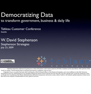 Democratizing Data
to transform government, business & daily life

Tableau Customer Conference
Seattle



W. David Stephenson
Stephenson Strategies
July 23, 2009




             Christian began the conference by giving you a vision of the future, and I want to send you off with a variation on the same theme, with a preview of the
 book I’m writing, “Democratizing Data to transform government, workplaces, and our lives.”
     Originally I was to co-author the book with Vivek Kundra, Chief Technical Officer of the District of Columbia, and a true trailblazer in this field. However,
fortunately for the US, unfortunately for me, President Obama has chosen Vivek to become the US’s first CIO. You have already seen, in the few months he’s been
on the job, how revolutionary the Obama Administration will be for transparency and access to data, which, I believe, will unleash a global explosion of data access
that will in turn unleash a transformation in every aspect of our lives.
 